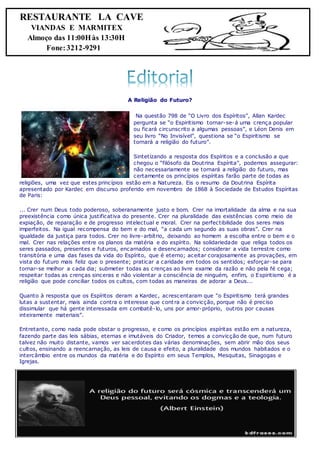 A Religião do Futuro?
Na questão 798 de “O Livro dos Espíritos”, Allan Kardec
pergunta se “o Espiritismo tornar-se-á uma crença popular
ou ficará circunscrito a algumas pessoas”, e Léon Denis em
seu livro “No Invisível”, questiona se “o Espiritismo se
tornará a religião do futuro”.
Sintetizando a resposta dos Espíritos e a conclusão a que
chegou o “filósofo da Doutrina Espírita”, podemos assegurar:
não necessariamente se tornará a religião do futuro, mas
certamente os princípios espíritas farão parte de todas as
religiões, uma vez que estes princípios estão em a Natureza. Eis o resumo da Doutrina Espírita
apresentado por Kardec em discurso proferido em novembro de 1868 à Sociedade de Estudos Espíritas
de Paris:
... Crer num Deus todo poderoso, soberanamente justo e bom. Crer na imortalidade da alma e na sua
preexistência como única justificativa do presente. Crer na pluralidade das existências como meio de
expiação, de reparação e de progresso intelectual e moral. Crer na perfectibilidade dos seres mais
imperfeitos. Na igual recompensa do bem e do mal, “a cada um segundo as suas obras”. Crer na
igualdade da justiça para todos. Crer no livre-arbítrio, deixando ao homem a escolha entre o bem e o
mal. Crer nas relações entre os planos da matéria e do espírito. Na solidariedade que religa todos os
seres passados, presentes e futuros, encarnados e desencarnados; considerar a vida terrestre como
transitória e uma das fases da vida do Espírito, que é eterno; aceitar corajosamente as provações, em
vista do futuro mais feliz que o presente; praticar a caridade em todos os sentidos; esforçar-se para
tornar-se melhor a cada dia; submeter todas as crenças ao livre exame da razão e não pela fé cega;
respeitar todas as crenças sinceras e não violentar a consciência de ninguém, enfim, o Espiritismo é a
religião que pode conciliar todos os cultos, com todas as maneiras de adorar a Deus...
Quanto à resposta que os Espíritos deram a Kardec, acrescentaram que “o Espiritismo terá grandes
lutas a sustentar, mais ainda contra o interesse que contra a convicção, porque não é preciso
dissimular que há gente interessada em combatê-lo, uns por amor-próprio, outros por causas
inteiramente materiais”.
Entretanto, como nada pode obstar o progresso, e como os princípios espíritas estão em a natureza,
fazendo parte das leis sábias, eternas e imutáveis do Criador, temos a convicção de que, num futuro
talvez não muito distante, vamos ver sacerdotes das várias denominações, sem abrir mão dos seus
cultos, ensinando a reencarnação, as leis de causa e efeito, a pluralidade dos mundos habitados e o
intercâmbio entre os mundos da matéria e do Espírito em seus Templos, Mesquitas, Sinagogas e
Igrejas.
RESTAURANTE LA CAVE
VIANDAS E MARMITEX
Almoço das 11:00Hàs 13:30H
Fone:3212-9291
 