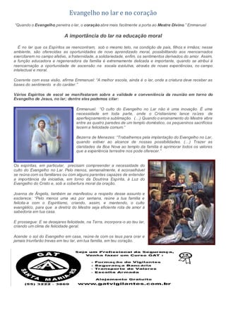 Evangelho no lar e no coração
“Quando o Evangelho penetra o lar, o coração abre mais facilmente a porta ao Mestre Divino.” Emmanuel
A importância do lar na educação moral
É no lar que os Espíritos se reencontram, sob o mesmo teto, na condição de pais, filhos e irmãos; nesse
ambiente, são oferecidas as oportunidades de novo aprendizado moral, possibilitando aos reencarnados
exercitarem no campo afetivo, a fraternidade, a solidariedade, enfim, os sentimentos derivados do amor. Assim,
a função educadora e regeneradora da família é extremamente delicada e importante, quando se atribui à
reencarnação a oportunidade de ascensão na escala evolutiva, através de novas experiências, no campo
intelectual e moral.
Coerente com essa visão, afirma Emmanuel: “A melhor escola, ainda é o lar, onde a criatura deve receber as
bases do sentimento e do caráter.”
Vários Espíritos de escol se manifestaram sobre a validade e conveniência da reunião em torno do
Evangelho de Jesus, no lar; dentre eles podemos citar:
Emmanuel: “O culto do Evangelho no Lar não é uma inovação. É uma
necessidade em toda parte, onde o Cristianismo lance raízes de
aperfeiçoamento e sublimação. (…) Quando o ensinamento do Mestre vibre
entre as quatro paredes de um templo doméstico, os pequeninos sacrifícios
tecem a felicidade comum.”
Bezerra de Menezes: “Trabalhemos pela implantação do Evangelho no Lar,
quando estiver ao alcance de nossas possibilidades. (…) Trazer as
claridades da Boa Nova ao templo da família é aprimorar todos os valores
que a experiência terrestre nos pode oferecer.”
Os espíritas, em particular, precisam compreender a necessidade do
culto do Evangelho no Lar. Pelo menos, semanalmente, é aconselhável
se reúna com os familiares ou com alguns parentes capazes de entender
a importância da iniciativa, em torno da Doutrina Espírita, à Luz do
Evangelho do Cristo e, sob a cobertura moral da oração.
Joanna de Ângelis, também se manifestou a respeito desse assunto e
esclarece: “Pelo menos uma vez por semana, reúne a tua família e
felicita-a com o Espiritismo, criando, assim, e mantendo, o culto
evangélico, para que a diretriz do Mestre seja eficiente rota de amor à
sabedoria em tua casa.
E prossegue: E se desejares felicidade, na Terra, incorpora-o ao teu lar,
criando um clima de felicidade geral.
Acende o sol do Evangelho em casa, reúne-te com os teus para orar e
jamais triunfarão trevas em teu lar, em tua família, em teu coração.
 