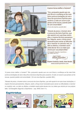 “A prece torna melhor o homem? “Sim, porquanto aquele que ora com fervor e confiança se faz mais forte
contra as tentações do mal e Deus lhe envia bons Espíritos para assisti-lo. É este um socorro que jamais se lhe
recusa, quando pedido com sinceridade.” (O Livro dos Espíritos, questão 660.)
“Através da prece, o homem atrai o concurso dos bons Espíritos, que vêm apoiá-lo em suas boas resoluções, e
inspirar-lhe bons pensamentos. Adquire, assim, a força moral necessária para vencer as dificuldades e reentrar
no caminho reto, se dele se afastou; e também assim pode desviar de si os males que atrairia por sua própria
falta.” (O Evangelho Segundo o Espiritismo – cap. XXVII, item 11.)
 