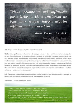 466. Por que permite Deus que Espíritos nos excitem ao mal?
“Os Espíritos imperfeitos são instrumentos próprios a por em prova a fé e a constância dos homens na prática
do bem. Como Espírito que és, tens que progredir na ciência do infinito. Daí o passares pelas provas do mal,
para chegares ao bem. A nossa missão consiste em te colocarmos no bom caminho. Desde que sobre ti atuam
influências más, é que as atrais, desejando o mal; porquanto os Espíritos inferiores correm a te auxiliar no mal,
logo que desejes praticá-lo. Só quando queiras o mal, podem eles ajudar-te para a prática do mal. Se fores
propenso ao assassínio, terás em torno de ti uma nuvem de Espíritos a te alimentarem no íntimo esse pendor.
Mas outros também te cercarão, esforçando-se por te influenciarem para o bem, o que restabelece o equilíbrio
da balança e te deixa senhor dos teus atos.”
A.K.: É assim que Deus confia à nossa consciência a escolha do caminho que devamos seguir e a liberdade de
ceder a uma ou outra das influências contrárias que se exercem sobre nós.
Allan Kardec – O Livro dos Espíritos, q.466.
 