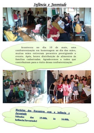 Infância e Juventude
Aconteceu no dia 10 de maio, uma
confraternização em homenagem ao dia das mães,
muitas mães estiveram presentes prestigiando o
evento. Após, houve distribuição de alimentos às
famílias cadastradas. Agradecemos a todos que
contribuíram para o êxito dessa confraternização.
 