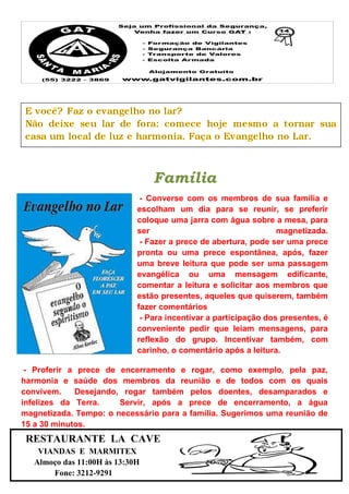 Família
- Converse com os membros de sua família e
escolham um dia para se reunir, se preferir
coloque uma jarra com água sobre a mesa, para
ser magnetizada.
- Fazer a prece de abertura, pode ser uma prece
pronta ou uma prece espontânea, após, fazer
uma breve leitura que pode ser uma passagem
evangélica ou uma mensagem edificante,
comentar a leitura e solicitar aos membros que
estão presentes, aqueles que quiserem, também
fazer comentários
- Para incentivar a participação dos presentes, é
conveniente pedir que leiam mensagens, para
reflexão do grupo. Incentivar também, com
carinho, o comentário após a leitura.
- Proferir a prece de encerramento e rogar, como exemplo, pela paz,
harmonia e saúde dos membros da reunião e de todos com os quais
convivem. Desejando, rogar também pelos doentes, desamparados e
infelizes da Terra. Servir, após a prece de encerramento, a água
magnetizada. Tempo: o necessário para a família. Sugerimos uma reunião de
15 a 30 minutos.
RESTAURANTE LA CAVE
VIANDAS E MARMITEX
Almoço das 11:00H às 13:30H
Fone: 3212-9291
 
