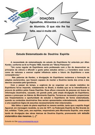 DOAÇÕES
Agasalhos, Alimentos e Latinhas
de Alumínio. O que não lhe faz
falta, aqui é muito útil.
Estudo Sistematizado da Doutrina Espírita
A necessidade de sistematização do estudo do Espiritismo foi antevista por Allan
Kardec, conforme se lê no Projeto 1868, inserido em "Obras Póstumas":
"Um curso regular de Espiritismo seria professado com o fim de desenvolver os
princípios da ciência e difundir o gosto pelos estudos sérios (...) Considero esse curso
como de natureza a exercer capital influência sobre o futuro do Espiritismo e suas
conseqüências."
Nas palavras de Kardec, a divulgação do Espiritismo reclamava a formação de
adeptos esclarecidos, que fossem capazes de manter a Doutrina isenta dos erros e dos
desvios causados pela ignorância.
Com o passar do tempo, a urgência de se organizar um estudo metódico do
Espiritismo foi-se impondo, notadamente no Brasil, à medida que se ia intensificando a
procura do público pelas Casas Espíritas. Esse afluxo crescente de pessoas em busca da
informação doutrinária, causado, em grande parte, pela ampla divulgação do Espiritismo,
passou a preocupar os líderes do Movimento Espírita. Tornava-se necessário proporcionar
aos freqüentadores a oportunidade de estudar o Espiritismo de forma sistematizada,
quando os conteúdos doutrinários lhes seriam apresentados ordenadamente, obedecendo
a uma seqüência lógica de assuntos necessariamente inter-relacionados.
Não faltou o apelo do plano espiritual no mesmo sentido, tanto que o espírito Angel
Aguarod, em mensagem recebida, no ano de 1977, na Federação Espírita do Rio Grande do
Sul, enfatiza: "Cabe, pois, aos espíritas, responsáveis pelo Movimento Espírita, uma ampla
tarefa de divulgação das obras básicas da Doutrina Espírita, promovendo um estudo
sistemático das mesmas. (...)"
Extraído do Site www.correioespirita.org.br
 