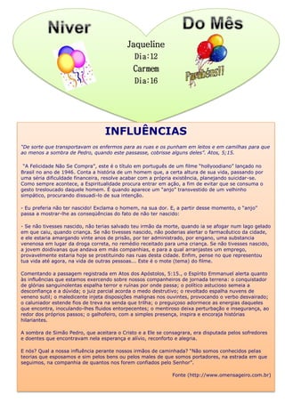 Jaqueline
Dia:12
Carmem
Dia:16
INFLUÊNCIAS
“De sorte que transportavam os enfermos para as ruas e os punham em leitos e em camilhas para que
ao menos a sombra de Pedro, quando este passasse, cobrisse alguns deles”. Atos, 5;15.
“A Felicidade Não Se Compra”, este é o título em português de um filme “hollyoodiano” lançado no
Brasil no ano de 1946. Conta a história de um homem que, a certa altura de sua vida, passando por
uma séria dificuldade financeira, resolve acabar com a própria existência, planejando suicidar-se.
Como sempre acontece, a Espiritualidade procura entrar em ação, a fim de evitar que se consuma o
gesto tresloucado daquele homem. É quando aparece um “anjo” transvestido de um velhinho
simpático, procurando dissuadi-lo de sua intenção.
- Eu preferia não ter nascido! Exclama o homem, na sua dor. E, a partir desse momento, o “anjo”
passa a mostrar-lhe as conseqüências do fato de não ter nascido:
- Se não tivesses nascido, não terias salvado teu irmão da morte, quando ia se afogar num lago gelado
em que caiu, quando criança. Se não tivesses nascido, não poderias alertar o farmacêutico da cidade,
e ele estaria amargando vinte anos de prisão, por ter administrado, por engano, uma substancia
venenosa em lugar da droga correta, no remédio receitado para uma criança. Se não tivesses nascido,
a jovem doidivanas que andava em más companhias, e para a qual arranjastes um emprego,
provavelmente estaria hoje se prostituindo nas ruas desta cidade. Enfim, pense no que representou
tua vida até agora, na vida de outras pessoas... Este é o mote (tema) do filme.
Comentando a passagem registrada em Atos dos Apóstolos, 5:15., o Espírito Emmanuel alerta quanto
às influências que estamos exercendo sobre nossos companheiros de jornada terrena: o conquistador
de glórias sanguinolentas espalha terror e ruínas por onde passa; o político astucioso semeia a
desconfiança e a dúvida; o juiz parcial acorda o medo destrutivo; o revoltado espalha nuvens de
veneno sutil; o maledicente injeta disposições malignas nos ouvintes, provocando o verbo desvairado;
o caluniador estende fios de treva na senda que trilha; o preguiçoso adormece as energias daqueles
que encontra, inoculando-lhes fluidos entorpecentes; o mentiroso deixa perturbação e insegurança, ao
redor dos próprios passos; o galhofeiro, com a simples presença, inspira e encoraja histórias
hilariantes.
A sombra de Simão Pedro, que aceitara o Cristo e a Ele se consagrara, era disputada pelos sofredores
e doentes que encontravam nela esperança e alívio, reconforto e alegria.
E nós? Qual a nossa influência perante nossos irmãos de caminhada? “Não somos conhecidos pelas
teorias que esposamos e sim pelos bens ou pelos males de que somos portadores, na estrada em que
seguimos, na companhia de quantos nos forem confiados pelo Senhor”.
Fonte (http://www.omensageiro.com.br)
 