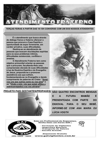 TERÇAS FEIRAS A PARTIR DAS 19:15H CONVERSE COM UM DOS NOSSOS ATENDENTES

É o atendimento que busca através
do diálogo franco e fraterno oferecer a
pessoa que procura a Casa Espírita a
oportunidade de expor livremente, em
caráter privativo, suas dificuldades.
Destina-se ao atendimento de
pessoas que buscam elucidações espíritas
para os seus problemas íntimos,
dificuldades existenciais, conflitos e
anseios.
O Atendimento Fraterno tem como
objetivo primordial orientar as pessoas
que o procuram, facultando-lhes uma
compreensão elevada de suas dificuldades
à luz da Doutrina Espírita e do Evangelho
de Jesus, propondo-se a promover
assistência aos que sofrem,
fundamentando-se no Evangelho e dando
cumprimento às palavras do Cristo: "Amaivos uns aos outros como eu vos amei" e
ao "Vinde a mim, vós que estais aflitos e
sobrecarregados e eu vos aliviarei”.

PROJETO PAIS GESTANTES(PROPAGES) SÃO QUATRO ENCONTROS MENSAIS
E

A

FUTURA

PRESENTEADA
ENXOVAL

MAMÃE

COM

PARA

O

PARTE
SEU

É
DO

BEBÊ.

INFORME-SE COM ANA MARIA OU
LÚCIA VOGTH

 