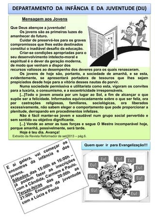 DEPARTAMENTO DA INFÂNCIA E DA JUVENTUDE (DIJ)
Mensagem aos Jovens
Que Deus abençoe a juventude!
Os jovens são as primeiras luzes do
amanhecer do futuro.
Cuidar de preservá-los para os graves
compromissos que lhes estão destinados
constitui o inadiável desafio da educação.
Criar-se condições apropriadas para o
seu desenvolvimento intelecto-moral e
espiritual é o dever da geração moderna,
de modo que venham a dispor dos
recursos valiosos ao desempenho dos deveres para os quais renasceram.
Os jovens de hoje são, portanto, a sociedade de amanhã, e se esta,
evidentemente, se apresentará portadora de tesouros que lhes sejam
propiciados desde hoje para a vitória desses nautas do porvir.
Numa sociedade permissiva e utilitarista como esta, vigoram os convites
para a luxúria, o consumismo, e a excentricidade irresponsáveis.
[...]Todo o jovem anseia por um lugar ao Sol, a fim de alcançar o que
supõe ser a felicidade. Informados equivocadamente sobre o que ser feliz, ora
por castrações religiosas, familiares, sociológicas, ora liberados
excessivamente, não sabem eleger o comportamento que pode proporcionar a
plenitude, derrapando em procedimentos infelizes.
Não é fácil manter-se jovem e saudável num grupo social pervertido e
sem sentido ou objetivo dignificante.
[...] Vende ao amor as tuas forças e segue O Mestre incomparável hoje,
porque amanhã, possivelmente, será tarde.
Hoje é teu dia. Avança!
Extraído da Revista Reformador de set/2013 – pág.6.

Quem quer ir para Evangelização!!!

 