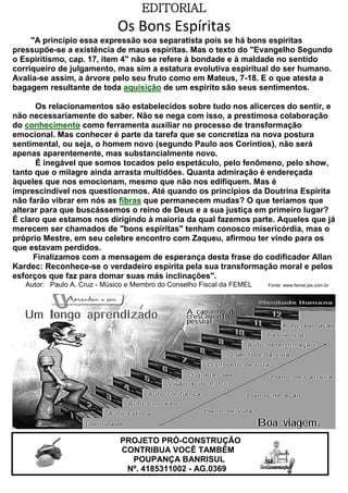 EDITORIAL

Os Bons Espíritas
"A princípio essa expressão soa separatista pois se há bons espíritas
pressupõe-se a existência de maus espíritas. Mas o texto do "Evangelho Segundo
o Espiritismo, cap. 17, item 4" não se refere à bondade e à maldade no sentido
corriqueiro de julgamento, mas sim a estatura evolutiva espiritual do ser humano.
Avalia-se assim, a árvore pelo seu fruto como em Mateus, 7-18. E o que atesta a
bagagem resultante de toda aquisição de um espírito são seus sentimentos.
Os relacionamentos são estabelecidos sobre tudo nos alicerces do sentir, e
não necessariamente do saber. Não se nega com isso, a prestimosa colaboração
do conhecimento como ferramenta auxiliar no processo de transformação
emocional. Mas conhecer é parte da tarefa que se concretiza na nova postura
sentimental, ou seja, o homem novo (segundo Paulo aos Corintios), não será
apenas aparentemente, mas substancialmente novo.
É inegável que somos tocados pelo espetáculo, pelo fenômeno, pelo show,
tanto que o milagre ainda arrasta multidões. Quanta admiração é endereçada
àqueles que nos emocionam, mesmo que não nos edifiquem. Mas é
imprescindível nos questionarmos. Até quando os princípios da Doutrina Espírita
não farão vibrar em nós as fibras que permanecem mudas? O que teríamos que
alterar para que buscássemos o reino de Deus e a sua justiça em primeiro lugar?
É claro que estamos nos dirigindo à maioria da qual fazemos parte. Aqueles que já
merecem ser chamados de "bons espíritas" tenham conosco misericórdia, mas o
próprio Mestre, em seu celebre encontro com Zaqueu, afirmou ter vindo para os
que estavam perdidos.
Finalizamos com a mensagem de esperança desta frase do codificador Allan
Kardec: Reconhece-se o verdadeiro espírita pela sua transformação moral e pelos
esforços que faz para domar suas más inclinações".
Autor: Paulo A. Cruz - Músico e Membro do Conselho Fiscal da FEMEL

PROJETO PRÓ-CONSTRUÇÃO
CONTRIBUA VOCÊ TAMBÉM
POUPANÇA BANRISUL
Nº. 4185311002 - AG.0369

Fonte: www.femel.jex.com.br

 