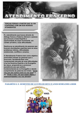 PROJETO PAIS GESTANTES
(PROPAGES
TERÇAS FEIRAS A PARTIR DAS 19:15H
CONVERSE COM UM DOS NOSSOS
ATENDENTES
É o atendimento que busca através do
diálogo franco e fraterno oferecer a pessoa
que procura a Casa Espírita a
oportunidade de expor livremente, em
caráter privativo, suas dificuldades.
Destina-se ao atendimento de pessoas que
buscam elucidações espíritas para os seus
problemas íntimos, dificuldades
existenciais, conflitos e anseios.
O Atendimento Fraterno tem como objetivo
primordial orientar as pessoas que o
procuram, facultando-lhes uma
compreensão elevada de suas dificuldades
à luz da Doutrina Espírita e do Evangelho
de Jesus, propondo-se a promover
assistência aos que sofrem,
fundamentando-se no Evangelho e dando
cumprimento às palavras do Cristo: "Amai-
vos uns aos outros como eu vos amei" e
ao "Vinde a mim, vós que estais aflitos e
sobrecarregados e eu vos aliviarei”.
 