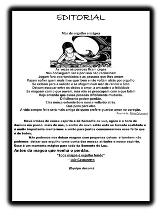 EDITORIAL
Mar de orgulho e mágoa
As vezes as pessoas ficam cegas
Não conseguem ver e por isso não raciocinam
Jogam fora oportunidades e as pessoas que lhes amam
Fazem sofrer quem mais lhes quer bem e não voltam atrás por orgulho
Se exibem para a solidão e se afogam num mar de rancor e ódio
Deixam escapar entre os dedos o amor, a amizade e a felicidade
Se magoam com o que ouvem, mas não se preocupam com o que falam
Hoje entendo que essas pessoas dificilmente mudarão.
Dificilmente pedem perdão.
Elas nunca entenderão e nunca voltarão atrás.
Que pena para elas.
A vida sempre foi e será mais amiga de quem prefere guardar amor no coração.
Poema de Aline Calamara
Meus irmãos de causa espirita e de Semente de Luz, agora é a hora de
darmos um pouco mais de nós, o sonho do novo salão está se tornado realidade e
é muito importante mantermos a união para juntos comemorarmos esse feito que
é de todos.
Não podemos nos deixar magoar com pequenas coisas e tambem não
podemos deixar que argulho tome conta das nosssa atitudes e nosso espirito.
Esse é um momento mágico para todo da Semente de Luz.
Antes da magoa que venha o perdão.
“Toda mágoa é orgulho ferido”
―Luiz Gasparetto
(Equipe decom)
 