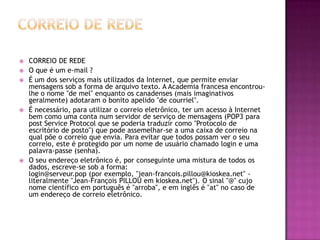  CORREIO DE REDE
 O que é um e-mail ?
 É um dos serviços mais utilizados da Internet, que permite enviar
mensagens sob a forma de arquivo texto. A Academia francesa encontrou-
lhe o nome "de mel" enquanto os canadenses (mais imaginativos
geralmente) adotaram o bonito apelido "de courriel".
 É necessário, para utilizar o correio eletrônico, ter um acesso à Internet
bem como uma conta num servidor de serviço de mensagens (POP3 para
post Service Protocol que se poderia traduzir como "Protocolo de
escritório de posto") que pode assemelhar-se a uma caixa de correio na
qual põe o correio que envia. Para evitar que todos possam ver o seu
correio, este é protegido por um nome de usuário chamado login e uma
palavra-passe (senha).
 O seu endereço eletrônico é, por conseguinte uma mistura de todos os
dados, escreve-se sob a forma:
login@serveur.pop (por exemplo, "jean-francois.pillou@kioskea.net" -
literalmente "Jean-François PILLOU em kioskea.net"). O sinal "@" cujo
nome científico em português é "arroba", e em inglês é "at" no caso de
um endereço de correio eletrônico.
 