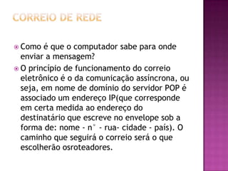  Como é que o computador sabe para onde
enviar a mensagem?
 O princípio de funcionamento do correio
eletrônico é o da comunicação assíncrona, ou
seja, em nome de domínio do servidor POP é
associado um endereço IP(que corresponde
em certa medida ao endereço do
destinatário que escreve no envelope sob a
forma de: nome - n° - rua- cidade - país). O
caminho que seguirá o correio será o que
escolherão osroteadores.
 