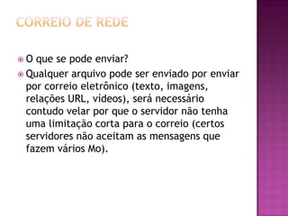  O que se pode enviar?
 Qualquer arquivo pode ser enviado por enviar
por correio eletrônico (texto, imagens,
relações URL, vídeos), será necessário
contudo velar por que o servidor não tenha
uma limitação corta para o correio (certos
servidores não aceitam as mensagens que
fazem vários Mo).
 
