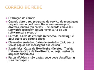  Utilização do correio
 Quando abre o seu programa de serviço de mensagens
(aquele com o qual consulta as suas mensagens)
diversas janelas (ou caixas... de acordo com o seu
software) aparecem (o seu nome varia de um
software para o outro):
 Entrada, Caixa de entrada (recepção, Incoming): é
aqui que o seu correio chega
 Elementos enviados, Caixa de enviados (Out, sent):
são as cópias das mensagens que enviou
 Suprimidos, Caixa de lixo/lixeira (Deleted, Trash):
trata-se da caixa de lixo/lixeira, ou seja, restos de
arquivos suprimidos
 Pastas (Folders): são pastas onde pode classificar as
suas mensagens
 