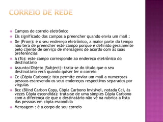  Campos de correio eletrônico
 Eis significado dos campos a preencher quando envia um mail :
 De (From): é o seu endereço eletrônico, a maior parte do tempo
não terá de preencher este campo porque é definido geralmente
pelo cliente de serviço de mensagens de acordo com as suas
preferências
 A (To): este campo corresponde ao endereço eletrônico do
destinatário
 Assunto/Objeto (Subject): trata-se do título que o seu
destinatário verá quando quiser ler o correio
 Cc (Cópia Carbono): isto permite enviar um mail a numerosas
pessoas escrevendo os seus endereços respectivos separados por
vírgulas
 Bcc (Blind Carbon Copy, Cópia Carbono Invisível, notada Cci, às
vezes Cópia escondida): trata-se de uma simples Cópia Carbono
com a diferença de que o destinatário não vê na rubrica a lista
das pessoas em cópia escondida
 Mensagem : é o corpo de seu correio
 