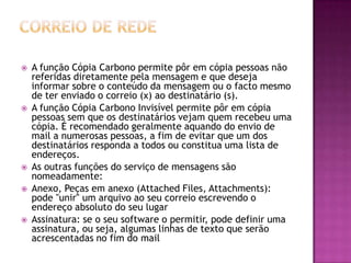  A função Cópia Carbono permite pôr em cópia pessoas não
referidas diretamente pela mensagem e que deseja
informar sobre o conteúdo da mensagem ou o facto mesmo
de ter enviado o correio (x) ao destinatário (s).
 A função Cópia Carbono Invisível permite pôr em cópia
pessoas sem que os destinatários vejam quem recebeu uma
cópia. É recomendado geralmente aquando do envio de
mail a numerosas pessoas, a fim de evitar que um dos
destinatários responda a todos ou constitua uma lista de
endereços.
 As outras funções do serviço de mensagens são
nomeadamente:
 Anexo, Peças em anexo (Attached Files, Attachments):
pode "unir" um arquivo ao seu correio escrevendo o
endereço absoluto do seu lugar
 Assinatura: se o seu software o permitir, pode definir uma
assinatura, ou seja, algumas linhas de texto que serão
acrescentadas no fim do mail
 