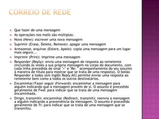  Que fazer de uma mensagem
 As operações nos mails são múltiplas:
 Novo (New): escrever uma nova mensagem
 Suprimir (Erase, Delete, Remove): apagar uma mensagem
 Armazenar, arquivar (Estore, Apoio): copia uma mensagem para um lugar
mais seguro...
 Imprimir (Print): imprime uma mensagem
 Responder (Reply): envia uma mensagem de resposta ao remetente
(incluindo às vezes a sua própria mensagem no corpo do documento, com
cada linha precedida do sinal ">" e "Re: " acompanhamento do seu assunto
à maneira de título para mostrar que se trata de uma resposta). O botão
Responder a todos (em inglês Reply All) permite enviar uma resposta ao
remetente bem como a todos os outros destinatários.
 Encaminhar/Fazer seguir (Forward): encaminhar a mensagem para
alguém indicando que a mensagem provém de si. O assunto é precedido
geralmente de Fwd: para indicar que se trata de uma mensagem
encaminhada.
 Dirigir, transmitir, encaminhar (Redirect, transmit): reenvia a mensagem
a alguém indicando a proveniência da mensagem. O assunto é precedido
geralmente de Tr: para indicar que se trata de uma mensagem que se
transmitiu.
 
