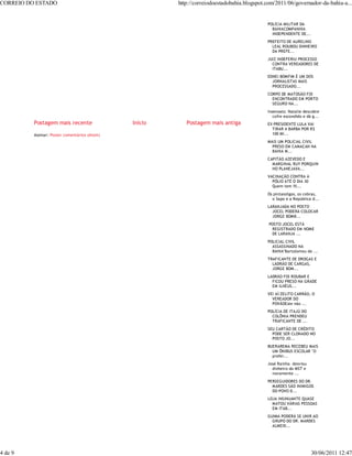 CORREIO DO ESTADO                                       http://correiodoestadobahia.blogspot.com/2011/06/governador-da-bahia-a...


                                                                                             POLÍCIA MILITAR DA
                                                                                               BAHIACOMPANHIA
                                                                                               INDEPENDENTE DE...
                                                                                             PREFEITO DE AURELINO
                                                                                               LEAL ROUBOU DINHEIRO
                                                                                               DA PREFE...
                                                                                             JUIZ INDEFERIU PROCESSO
                                                                                               CONTRA VEREADORES DE
                                                                                               ITABU...
                                                                                             EDNEI BOMFIM É UM DOS
                                                                                               JORNALISTAS MAIS
                                                                                               PROCESSADO...
                                                                                             CORPO DE MATOSÃO FOI
                                                                                               ENCONTRADO EM PORTO
                                                                                               SEGURO NA...
                                                                                             Insensato: Natalie descobre
                                                                                                cofre escondido e dá g...
          Postagem mais recente                Início      Postagem mais antiga              EX-PRESIDENTE LULA VAI
                                                                                               TIRAR A BARBA POR R$
          Assinar: Postar comentários (Atom)                                                   100 MI...
                                                                                             MAIS UM POLICIAL CIVIL
                                                                                               PRESO EM CAMACAN NA
                                                                                               BAHIA M...
                                                                                             CAPITÃO AZEVEDO E
                                                                                               MARGINAL RUY PORQUIN
                                                                                               HO PLANEJAVA...
                                                                                             VACINAÇÃO CONTRA A
                                                                                               PÓLIO ATÉ O DIA 30
                                                                                               Quem tem fil...
                                                                                             Os pintassilgos, os cobras,
                                                                                               o Sapo e a República d...
                                                                                             LARANJADA NO POSTO
                                                                                               JOCEL PODERÁ COLOCAR
                                                                                               JORGE BOMB...
                                                                                              POSTO JOCEL ESTÁ
                                                                                               REGISTRADO EM NOME
                                                                                               DE LARANJA ...
                                                                                             POLICIAL CIVIL
                                                                                               ASSASSINADO NA
                                                                                               BAHIA"Bartolomeu de ...
                                                                                             TRAFICANTE DE DROGAS E
                                                                                               LADRÃO DE CARGAS,
                                                                                               JORGE BOM...
                                                                                             LADRÃO FOI ROUBAR E
                                                                                               FICOU PRESO NA GRADE
                                                                                               EM ILHÉUS...
                                                                                             VEI AÍ:ZELITO CARRÃO, O
                                                                                               VEREADOR DO
                                                                                               POVÃOEste não ...
                                                                                             POLÍCIA DE ITAJÚ DO
                                                                                               COLÔNIA PRENDEU
                                                                                               TRAFICANTE DE ...
                                                                                             SEU CARTÃO DE CRÉDITO
                                                                                               PODE SER CLONADO NO
                                                                                               POSTO JO...
                                                                                             BUERAREMA RECEBEU MAIS
                                                                                               UM ÔNIBUS ESCOLAR "O
                                                                                               prefei...
                                                                                             José Rainha desviou
                                                                                               dinheiro do MST e
                                                                                               novamente ...
                                                                                             PERSEGUIDORES DO DR.
                                                                                               MARDES SÃO INIMIGOS
                                                                                               DO POVO D...
                                                                                             LOJA INSINUANTE QUASE
                                                                                               MATOU VÁRIAS PESSOAS
                                                                                               EM ITAB...
                                                                                             GUIMA PODERÁ SE UNIR AO
                                                                                               GRUPO DO DR. MARDES
                                                                                               ALMEID...




4 de 9                                                                                                              30/06/2011 12:47
 