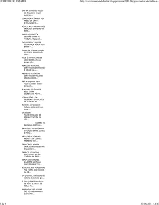 CORREIO DO ESTADO                           http://correiodoestadobahia.blogspot.com/2011/06/governador-da-bahia-a...


              OAB-BA promoveu moção
                de desagravo e quer
                punição ...
              COBRADOR DE ÔNIBUS FOI
                PRESO EM UBATÃ
                E DELEGADO M...
              POLICIA MILITAR APREENDE
                DROGAS E DINHEIRO NA
                BARR...
              HAROLDO FONSECA
                DEIXARÁ O PMN DE
                ITABUNA "Massarol...
              TIO DO SECRETÁRIO DE
                SEGURANÇA PÚBLICA DA
                BAHIA F...
              Jovem de 18 anos viciada
                em crack assassinada
                com...
              HOJE É ANIVERSÁRIO DE
                JOÃO CARECA Nosso
                amigo e b...
              PERIGOSO MARGINAL
                CONTINUA COMANDANDO
                O CRIME NA A...
              PREFEITO DE ITACARÉ
                CONTINUA ENVOLVIDO
                COM BANDIDO...
              PRF se organiza para
                "Operação São João e
                Corpus C...
              A MULHER DO GUARDA
                BELO É UMA
                SECRETÁRIA PÉ-FRI...
              JORNALISTAS COM
                TELEFONES GRAPEADOS
                EM ITABUNA NA ...
              Bandidas perigosas de
                Itabuna estão entre as
                mais ...
              SALVADOR:
                FILHO DROGADO DE
                SOCIALITE ATIRA EM
                LOJ...
                           GUERRA NA
                BAHIAOAB QUER JU...
              AMAB TENTA CONTORNAR
                SITUAÇÃO ENTRE JUIZES
                E PRESI...
              ARTISTAS DE ITABUNA
                PROTESTAM CONTRA
                PREFEITO DE I...
              TRAFICANTE VENDIA
                DROGAS PELO TELEFONE
                Enquanto li...
              TRÁFICO DE DROGAS
                SMATA MAIS UM EM
                ITABUNA NA BAHI...
              DEPUTADO CORONEL
                GILBERTO SANTANA
                QUER PROIBIR TER...
              MARGINAL RUI PORQUINHO
                FAZ FARRA DAS DIÁRIAS
                NA CÂ...
              Em protesto, artistas farão
                velório da cultura gra...
              O PAU QUEBROU NA CASA
                DE NOCA E A CASA DE
                NOCA, FI...
              NANDA GALVÃO ASSUME
                SAC DE ITABUNANesta
                quarta-fei...




6 de 9                                                                                             30/06/2011 12:47
 