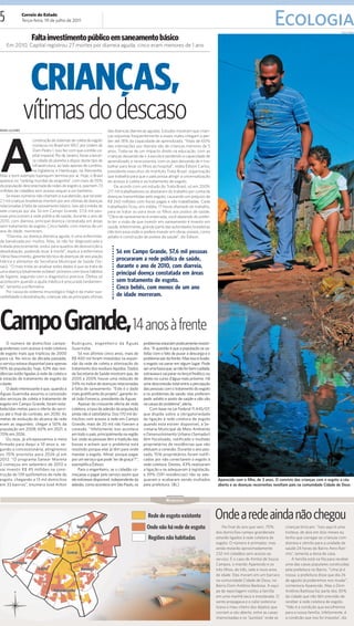 5                Correio do Estado
                 Terça-feira, 19 de julho de 2011
                                                                                                                                                                              Ecologia                                 PAULO RIBAS


                      Falta investimento público em saneamento básico
    Em 2010, Capital registrou 27 mortes por diarreia aguda; cinco eram menores de 1 ano




                     CRIANÇAS,
                 vítimas do descaso
A
BRUNA LUCIANER                                                         das doenças diarreicas agudas. Estudos mostram que crian-
                                                                       ças expostas frequentemente a esses males chegam a per-
                     construção de sistemas de coleta de esgoto        der até 18% da capacidade de aprendizado. “Mais de 60%
                     começou no Brasil em 1857, por ordem de           das internações por diarreia são de crianças menores de 5
                     Dom Pedro I. Isso fez com que a então ca-         anos. Trata-se de um impacto direto na educação, com as
                     pital imperial, Rio de Janeiro, fosse a tercei-   crianças deixando de ir à escola e perdendo a capacidade de
                     ra cidade do planeta a dispor deste tipo de       aprendizado, e na economia, com os pais deixando de ir tra-
                     infraestrutura, ao lado apenas de Londres,        balhar para levar os filhos ao hospital”, relata Édison Carlos,
                     na Inglaterra, e Hamburgo, na Alemanha.           presidente executivo do Instituto Trata Brasil, organização
Mas o bom exemplo tupiniquim termina por aí. Hoje, o Brasil            que trabalha para que o país possa atingir a universalização
aparece no “ranking mundial da vergonha”, com mais de 55%              do acesso à coleta e ao tratamento de esgoto.
da população desconectada de redes de esgoto e, pasmem, 13                 De acordo com um estudo do Trata Brasil, só em 2009,
milhões de cidadãos sem acesso sequer a um banheiro.                   217 mil trabalhadores se afastaram do trabalho por conta de
    Se esses números não chamam a sua atenção, que tal este:           doenças transmitidas pelo esgoto, causando um prejuízo de
2,1 mil crianças brasileiras morrem por ano vítimas de doenças         R$ 240 milhões com horas pagas e não trabalhadas. Cada
relacionadas à falta de saneamento básico. Isso dá a média de          trabalhador ficou, em média, 17 horas afastado do trabalho,
sete crianças por dia. Só em Campo Grande, 57,6 mil pes-               para se tratar ou para levar os filhos aos postos de saúde.
soas procuraram a rede pública de saúde, durante o ano de              “Obra de saneamento é enterrada, você depende do prefei-
2010, com diarreia, principal doença constatada em áreas               to ter a visão de que investir em saneamento é investir em
sem tratamento de esgoto. Cinco bebês, com menos de um                 saúde. Infelizmente, grande parte das autoridades brasileiras
ano de idade, morreram.                                                não tem essa visão e prefere investir em obras visíveis, como
    “Diarreia, ou doença diarreica aguda, é uma enfermida-             asfalto e construção de postos de saúde”, diz Édison.
de banalizada por muitos. Mas, se não for diagnosticada e
tratada precocemente, evolui para quadros de desnutrição e
desidratação, podendo levar à morte”, explica a enfermeira                  Só em Campo Grande, 57,6 mil pessoas
Vânia Nascimento, gerente técnica de doenças de veiculação
hídrica e alimentar da Secretaria Municipal de Saúde (Se-
                                                                            procuraram a rede pública de saúde,
sau). “O mais triste ao analisar estes dados é que se trata de              durante o ano de 2010, com diarreia,
uma doença totalmente evitável: primeiro com bons hábitos                   principal doença constatada em áreas
de higiene, segundo com o diagnóstico precoce. Óbitos só
acontecem quando a ajuda médica é procurada tardiamen-                      sem tratamento de esgoto.
te”, lamenta a enfermeira.                                                  Cinco bebês, com menos de um ano
    Por causa do sistema imunológico frágil e da maior sus-
cetibilidade à desidratação, crianças são as principais vítimas             de idade morreram.




Campo Grande, 14 anos à frente
    O número de domicílios campo-              Rodrigues, engenheiro da Águas                problemas estariam praticamente resolvi-
grandenses com acesso à rede coletora          Guariroba.                                    dos. “A questão é que a população se sa-
de esgoto mais que triplicou de 2000               Só nos últimos cinco anos, mais de        tisfaz com o fato de puxar a descarga e o
para cá. No início da década passada,          R$ 400 mil foram investidos na expan-         problema sair da frente. Mas isso é ilusão:
o serviço estava disponível para apenas        são da rede de coleta e otimização do         o esgoto vai parar em algum lugar. Pode
18% da população; hoje, 63% das resi-          tratamento dos resíduos líquidos. Dados       ser uma fossa que, se não for bem cuidada,
dências estão ligadas à rede de coleta e       da Secretaria de Saúde mostram que, de        extravasa e vai parar no lençol freático; ou
à estação de tratamento de esgoto da           2005 a 2009, houve uma redução de             direto no curso d’água mais próximo. Há
cidade.                                        34% no índice de doenças relacionadas         uma desconexão total entre a percepção
    O dado interessante é que, quando a        à falta de saneamento. “Este é o dado         das pessoas com o tratamento do esgoto
Águas Guariroba assumiu a concessão            mais gratificante do projeto”, garante Jo-    e os problemas de saúde; elas preferem
dos serviços de coleta e tratamento de         sé João Fonseca, presidente da Águas.         pedir asfalto e posto de saúde e não vão
esgoto em Campo Grande, foram esta-                Apesar da crescente oferta de rede        na causa do problema”, alerta.
belecidas metas para o oferta do servi-        coletora, a taxa de adesão da população            Com base na Lei Federal 11.445/07,
ço até o final do contrato, em 2030. As        ainda não é satisfatória. Dos 170 mil do-     que dispõe sobre a obrigatoriedade
metas de evolução do alcance da rede           micílios com acesso à rede em Campo           da ligação à rede coletora de esgoto
eram as seguintes: chegar a 50% da             Grande, mais de 20 mil não fizeram a          quando esta estiver disponível, a Se-
população em 2008; 60% em 2021; e              conexão. “Infelizmente isso acontece          cretaria Municipal de Meio Ambiente
70% em 2026.                                   em todo o país, principalmente na região      e Desenvolvimento Urbano (Semadur)
    Ou seja, já ultrapassamos a meta           Sul, onde as pessoas têm a tradição das       têm fiscalizado, notificado e multado
firmada para daqui a 10 anos e, se-            fossas e acham que o problema está            proprietários de residências que não
gundo a concessionária, atingiremos            resolvido porque elas já têm para onde        efetuam a conexão. Durante o ano pas-
os 70% previstos para 2026 já em               mandar o esgoto. Afinal, porque pagar         sado, 1516 proprietários foram notifi-
2012. “O programa Sanear Morena                por um serviço que pode ‘ter de graça’?”,     cados por não conectarem o esgoto à
2 começou em setembro de 2010 e                exemplifica Édison.                           rede coletora. Destes, 43% realizaram
vai investir R$ 45 milhões na cons-                Para o engenheiro, se o cidadão co-       a ligação e se adequaram à legislação,
trução de 139 quilômetros de rede de           meçasse a pagar pelo serviço assim que        e 39% (591 residências) não se ade-
esgoto, chegando a 13 mil domicílios           ele estivesse disponível, independente da     quaram e acabaram sendo multados                Aparecido com o filho, de 3 anos. O convívio das crianças com o esgoto a céu
em 33 bairros”, enumera José Ailton            adesão, como acontece em São Paulo, os        pela prefeitura. (BL)                           aberto e as doenças recorrentes revoltam pais na comunidade Cidade de Deus


                                                                                                           NÚMEROS



                                                                                                                                            Onde a rede ainda não chegou
                                                                                                                                                No final do ano que vem, 70%         crianças brincam. "Isso aqui é uma
                                                                                                                                            dos domicílios campo-grandenses          tristeza, de dois em dois meses eu
                                                                                                                                            estarão ligados à rede coletora de       tenho que carregar as crianças com
                                                                                                                                            esgoto. O número é animador, mas         diarreia e vômito para a unidade de
                                                                                                                                            ainda restarão aproximadamente           saúde 24 horas do Bairro Aero Ran-
                                                                                                                                            232 mil cidadãos sem acesso ao           cho", lamenta a dona de casa.
                                                                                                                                            serviço. É o caso de Amitaí de Souza         A família está na fila para receber
                                                                                                                                            Campos, o marido Aparecido e os          uma das casas populares construídas
                                                                                                                                            três filhos, de três, sete e nove anos   pela prefeitura no Bairro. "Uma já é
                                                                                                                                            de idade. Eles moram em um barraco       nossa; a prefeitura disse que dia 26
                                                                                                                                            na comunidade Cidade de Deus, no         de agosto já poderemos nos mudar",
                                                                                                                                            Bairro Dom Antônio Barbosa. A equi-      comemora Aparecido. Mas o Dom
                                                                                                                                            pe de reportagem visitou a família       Antônio Barbosa faz parte dos 30%
                                                                                                                                            em uma manhã seca e ensolarada. O        da cidade que não têm previsão de
                                                                                                                                            vento propagava e o calor potencia-      receber a rede coletora de esgoto.
                                                                                                                                            lizava o mau-cheiro dos dejetos que      "Não é a condição que escolhemos
                                                                                                                                            corriam a céu aberto, entre as casas     para a nossa família. Infelizmente, é
                                                                                                                                            improvisadas e os "quintais" onde as     a condição que nos foi imposta", diz.
 