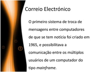 CorreioElectrónico	O primeiro sistema de troca de mensagens entre computadores  de que se tem notícia foi criado em 1965, e possibilitava a comunicação entre os múltiplos usuários de um computador do tipo mainframe.