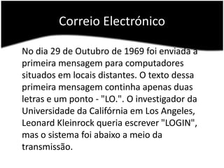 CorreioElectrónico	No dia 29 de Outubro de 1969 foi enviada a primeira mensagem para computadores situados em locais distantes. O texto dessa primeira mensagem continha apenas duas letras e um ponto - "LO.". O investigador da Universidade da Califórnia em LosAngeles, Leonard Kleinrock queria escrever "LOGIN", mas o sistema foi abaixo a meio da transmissão.