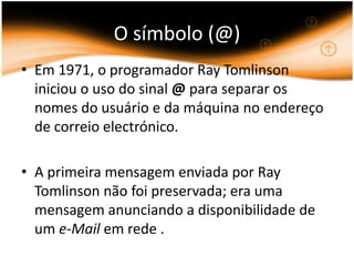 O símbolo (@) Em 1971, o programador Ray Tomlinson iniciou o uso do sinal @ para separar os nomes do usuário e da máquina no endereço de correio electrónico. A primeira mensagem enviada por Ray Tomlinson não foi preservada; era uma mensagem anunciando a disponibilidade de um e-Mail em rede . 