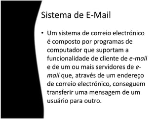 Sistema de E-MailUm sistema de correio electrónico é composto por programas de computador que suportam a funcionalidade de cliente de e-mail e de um ou mais servidores de e-mail que, através de um endereço de correio electrónico, conseguem transferir uma mensagem de um usuário para outro. 