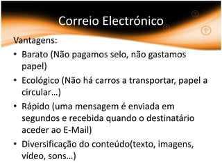 Correio ElectrónicoVantagens:Barato (Não pagamos selo, não gastamos papel)Ecológico (Não há carros a transportar, papel a circular…)Rápido (uma mensagem é enviada em segundos e recebida quando o destinatário aceder ao E-Mail)Diversificação do conteúdo(texto, imagens, vídeo, sons…)   