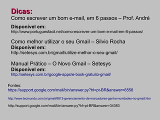 Dicas:
  Como escrever um bom e-mail, em 6 passos – Prof. André
  Disponível em:
  http://www.portuguesfacil.net/como-escrever-um-bom-e-mail-em-6-passos/

  Como melhor utilizar o seu Gmail – Silvio Rocha
  Disponível em:
  http://setesys.com.br/gmail/utilize-melhor-o-seu-gmail/

  Manual Prático – O Novo Gmail – Setesys
  Disponível em:
  http://setesys.com.br/google-apps/e-book-gratuito-gmail/

Fontes:
https://support.google.com/mail/bin/answer.py?hl=pt-BR&answer=6558

http://www.tecmundo.com.br/gmail/8813-gerenciamento-de-marcadores-ganha-novidades-no-gmail.htm

http://support.google.com/mail/bin/answer.py?hl=pt-BR&answer=34383
 