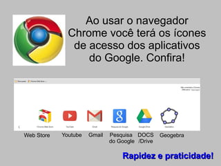 Ao usar o navegador
              Chrome você terá os ícones
               de acesso dos aplicativos
                  do Google. Confira!




Web Store   Youtube   Gmail   Pesquisa DOCS      Geogebra
                              do Google /Drive

                                  Rapidez e praticidade!
 