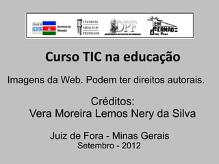 Curso TIC na educação
Imagens da Web. Podem ter direitos autorais.

                Créditos:
    Vera Moreira Lemos Nery da Silva

         Juiz de Fora - Minas Gerais
               Setembro - 2012
 
