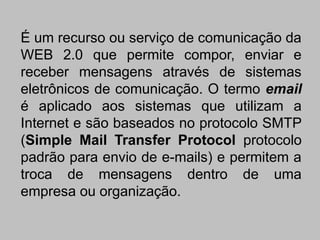 É um recurso ou serviço de comunicação da
WEB 2.0 que permite compor, enviar e
receber mensagens através de sistemas
eletrônicos de comunicação. O termo email
é aplicado aos sistemas que utilizam a
Internet e são baseados no protocolo SMTP
(Simple Mail Transfer Protocol protocolo
padrão para envio de e-mails) e permitem a
troca de mensagens dentro de uma
empresa ou organização.
 
