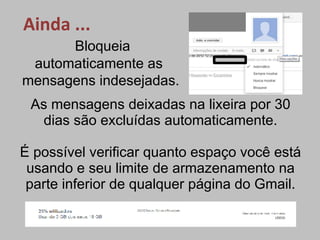 Ainda ...
      Bloqueia
 automaticamente as
mensagens indesejadas.
 As mensagens deixadas na lixeira por 30
  dias são excluídas automaticamente.

É possível verificar quanto espaço você está
 usando e seu limite de armazenamento na
 parte inferior de qualquer página do Gmail.
 