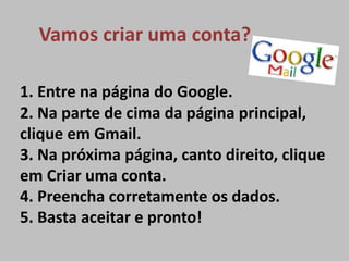 Vamos criar uma conta?

1. Entre na página do Google.
2. Na parte de cima da página principal,
clique em Gmail.
3. Na próxima página, canto direito, clique
em Criar uma conta.
4. Preencha corretamente os dados.
5. Basta aceitar e pronto!
 