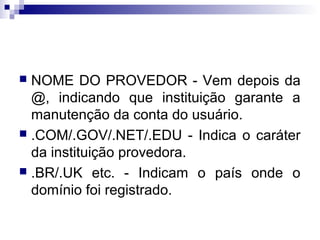  NOME DO PROVEDOR - Vem depois da
@, indicando que instituição garante a
manutenção da conta do usuário.
 .COM/.GOV/.NET/.EDU - Indica o caráter
da instituição provedora.
 .BR/.UK etc. - Indicam o país onde o
domínio foi registrado.
 