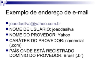 Exemplo de endereço de e-mail
 joaodasilva@yahoo.com.br
 NOME DE USUÁRIO: joaodasilva
 NOME DO PROVEDOR: Yahoo
 CARÁTER DO PROVEDOR: comercial
(.com)
 PAÍS ONDE ESTÁ REGISTRADO
DOMÍNIO DO PROVEDOR: Brasil (.br)
 