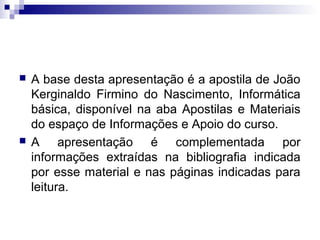  A base desta apresentação é a apostila de João
Kerginaldo Firmino do Nascimento, Informática
básica, disponível na aba Apostilas e Materiais
do espaço de Informações e Apoio do curso.
 A apresentação é complementada por
informações extraídas na bibliografia indicada
por esse material e nas páginas indicadas para
leitura.
 