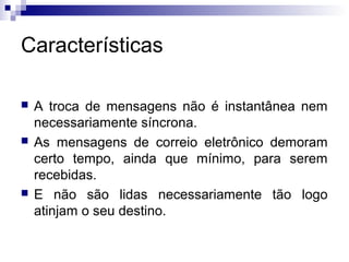 Características
 A troca de mensagens não é instantânea nem
necessariamente síncrona.
 As mensagens de correio eletrônico demoram
certo tempo, ainda que mínimo, para serem
recebidas.
 E não são lidas necessariamente tão logo
atinjam o seu destino.
 