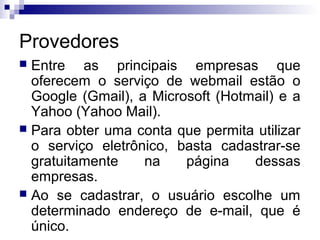 Provedores
 Entre as principais empresas que
oferecem o serviço de webmail estão o
Google (Gmail), a Microsoft (Hotmail) e a
Yahoo (Yahoo Mail).
 Para obter uma conta que permita utilizar
o serviço eletrônico, basta cadastrar-se
gratuitamente na página dessas
empresas.
 Ao se cadastrar, o usuário escolhe um
determinado endereço de e-mail, que é
único.
 