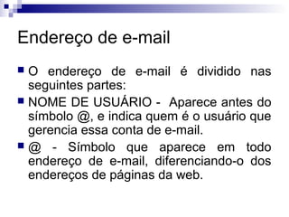 Endereço de e-mail
 O endereço de e-mail é dividido nas
seguintes partes:
 NOME DE USUÁRIO - Aparece antes do
símbolo @, e indica quem é o usuário que
gerencia essa conta de e-mail.
 @ - Símbolo que aparece em todo
endereço de e-mail, diferenciando-o dos
endereços de páginas da web.
 