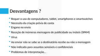Desvantagens ?
 Requer o uso de computadores, tablet, smartphones e smartwatches
 Necessita da criação prévia de conta
 Engano no envio
 Receção de inúmeras mensagens de publicidade ou inúteis (SPAM)
 Vírus
 Ao enviar não se sabe se o destinatário recebe ou não a mensagem
 Não indicado para assuntos sensíveis e confidenciais
 Problemas de interpretação…
 