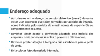 Endereço adequado
 Ao criarmos um endereço de correio eletrónico (e-mail) devemos
evitar usar endereços que sejam formados por apelidos de infância,
nome indicados pelo servidor de e-mail, nomes de super-heróis ou
completamente ao acaso.
 Devemos tentar adotar a convenção adaptada pela maioria das
empresas, onde por norma se utiliza o primeiro e último nome.
 Devemos prestar atenção à fotografia que escolhemos para o perfil
da conta.
 Evita colocar fotos demasiado informais.
 
