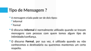 Tipo de Mensagem ?
 A mensagem criada pode ser de dois tipos:
Informal
Formal
 O discurso Informal é normalmente utilizado quando se trocam
mensagens com pessoas com quem temos algum tipo de
intimidade/confiança.
 O discurso Formal, por sua vez, é utilizado quando ou não
conhecemos o destinatário ou queremos mantemos um certo
respeito.
 