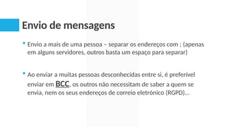 Envio de mensagens
 Envio a mais de uma pessoa – separar os endereços com ; (apenas
em alguns servidores, outros basta um espaço para separar)
 Ao enviar a muitas pessoas desconhecidas entre si, é preferível
enviar em BCC, os outros não necessitam de saber a quem se
envia, nem os seus endereços de correio eletrónico (RGPD)…
 