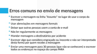 Erros comuns no envio de mensagens
 Escrever a mensagem na linha “Assunto” no lugar de usar o corpo da
mensagem
 Usar abreviações em mensagens formais
 Deixar que outras pessoas usem a conta de e-mail
 Não ler regularmente as mensagens
 Mandar mensagens a destinatários por acidente
 Escrever algo que considera engraçado ou inocente e não ser interpretado
desta forma por quem recebe a mensagem
 Enviar uma mensagem para 30 pessoas (que não se conhecem) e escrever
todos os endereços no espaço do campo PARA
 