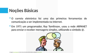Noções Básicas
 O correio eletrónico foi uma das primeiras ferramentas de
comunicação a ser implementada na Internet.
 Em 1971 um programador, Ray Tomlinson, usou a rede ARPANET
para enviar e receber mensagens simples, utilizando o símbolo @.
A imagem Esta Fotografia de Autor Desconhecido está licenciada ao abrigo da CC BY-SA-NC
 