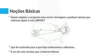 Noções Básicas
 Depois adaptou o programa para enviar mensagens a qualquer pessoa que
estivesse ligada à rede ARPANET
 Que foi evoluindo para o que hoje conhecemos e utilizamos.
 É um dos sete serviços que a Internet oferece
 