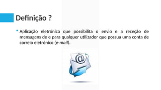 Definição ?
 Aplicação eletrónica que possibilita o envio e a receção de
mensagens de e para qualquer utilizador que possua uma conta de
correio eletrónico (e-mail).
 