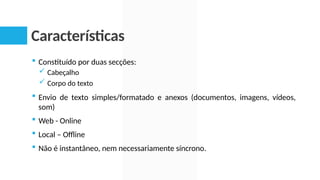 Características
 Constituído por duas secções:
 Cabeçalho
 Corpo do texto
 Envio de texto simples/formatado e anexos (documentos, imagens, vídeos,
som)
 Web - Online
 Local – Offline
 Não é instantâneo, nem necessariamente síncrono.
 