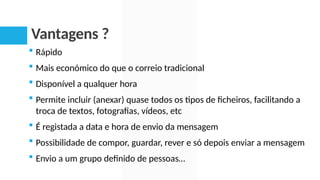 Vantagens ?
 Rápido
 Mais económico do que o correio tradicional
 Disponível a qualquer hora
 Permite incluir (anexar) quase todos os tipos de ficheiros, facilitando a
troca de textos, fotografias, vídeos, etc
 É registada a data e hora de envio da mensagem
 Possibilidade de compor, guardar, rever e só depois enviar a mensagem
 Envio a um grupo definido de pessoas…
 